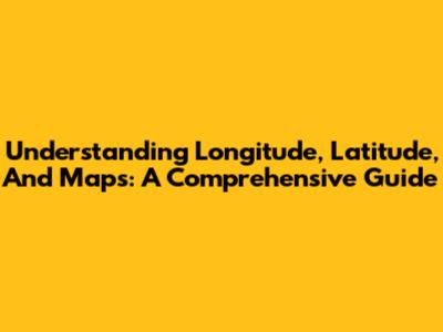 Understanding Longitude, Latitude, And Maps: A Comprehensive Guide