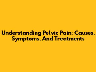 Understanding Pelvic Pain: Causes, Symptoms, And Treatments