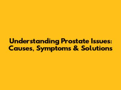 Understanding Prostate Issues: Causes, Symptoms & Solutions