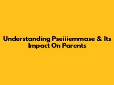 Understanding Pseiiiemmase & Its Impact On Parents