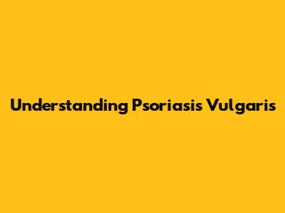 Understanding Psoriasis Vulgaris