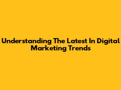 Understanding The Latest In Digital Marketing Trends