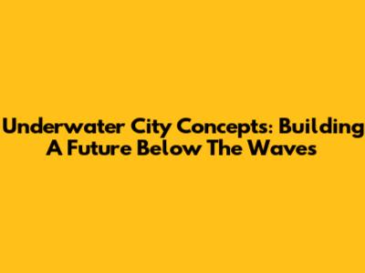 Underwater City Concepts: Building A Future Below The Waves