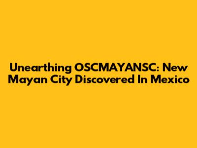 Unearthing OSCMAYANSC: New Mayan City Discovered In Mexico