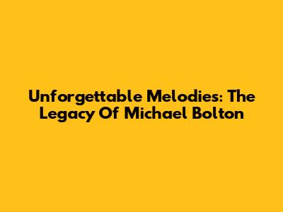 Unforgettable Melodies: The Legacy Of Michael Bolton