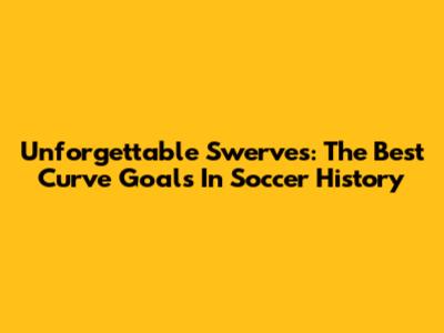 Unforgettable Swerves: The Best Curve Goals In Soccer History