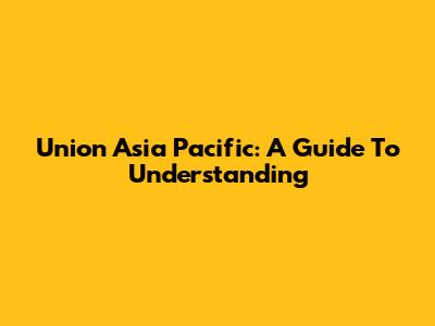 Union Asia Pacific: A Guide To Understanding
