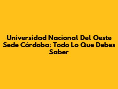 Universidad Nacional Del Oeste Sede Córdoba: Todo Lo Que Debes Saber