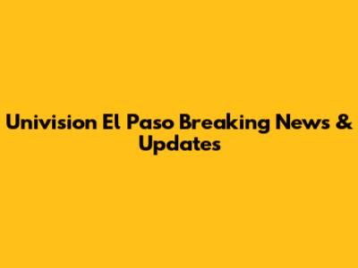 Univision El Paso Breaking News & Updates