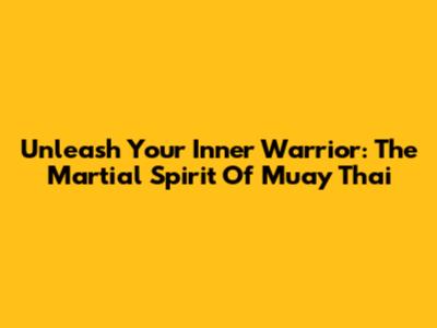 Unleash Your Inner Warrior: The Martial Spirit Of Muay Thai