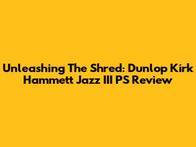 Unleashing The Shred: Dunlop Kirk Hammett Jazz III PS Review