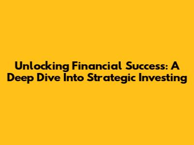 Unlocking Financial Success: A Deep Dive Into Strategic Investing