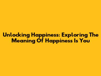 Unlocking Happiness: Exploring The Meaning Of 'Happiness Is You'