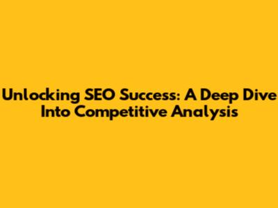 Unlocking SEO Success: A Deep Dive Into Competitive Analysis