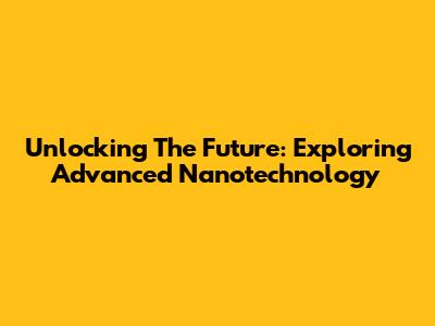 Unlocking The Future: Exploring Advanced Nanotechnology