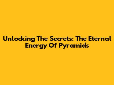 Unlocking The Secrets: The Eternal Energy Of Pyramids