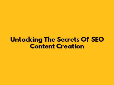 Unlocking The Secrets Of SEO Content Creation