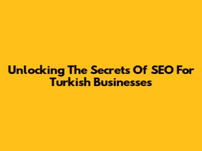 Unlocking The Secrets Of SEO For Turkish Businesses