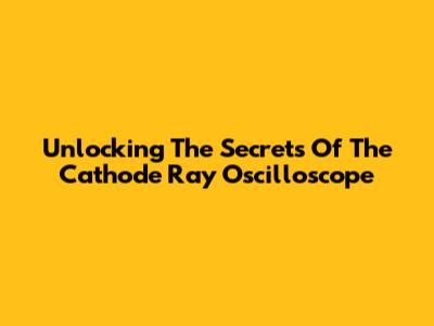 Unlocking The Secrets Of The Cathode Ray Oscilloscope
