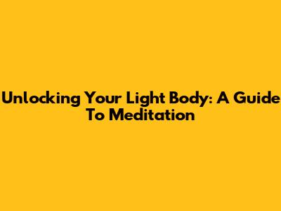 Unlocking Your Light Body: A Guide To Meditation