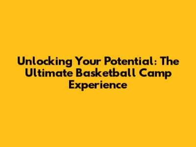 Unlocking Your Potential: The Ultimate Basketball Camp Experience