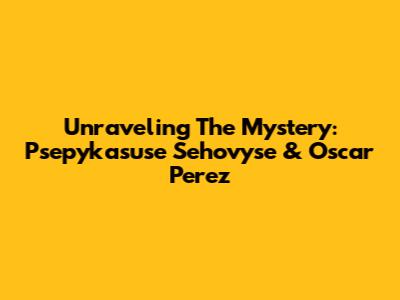 Unraveling The Mystery: Psepykasuse Sehovyse & Oscar Perez