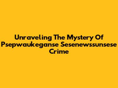 Unraveling The Mystery Of Psepwaukeganse Sesenewssunsese Crime
