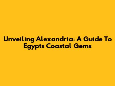 Unveiling Alexandria: A Guide To Egypt's Coastal Gems