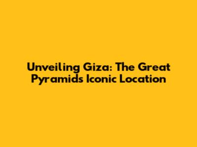Unveiling Giza: The Great Pyramid's Iconic Location