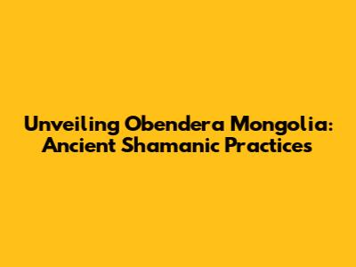 Unveiling Obendera Mongolia: Ancient Shamanic Practices