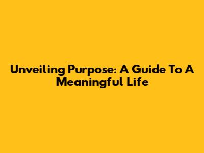 Unveiling Purpose: A Guide To A Meaningful Life
