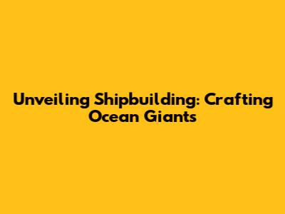 Unveiling Shipbuilding: Crafting Ocean Giants
