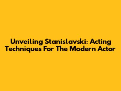 Unveiling Stanislavski: Acting Techniques For The Modern Actor