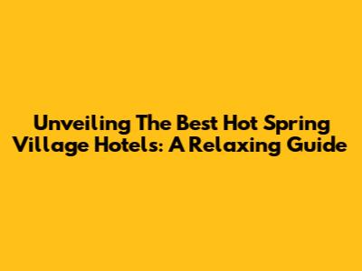 Unveiling The Best Hot Spring Village Hotels: A Relaxing Guide