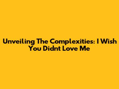 Unveiling The Complexities: I Wish You Didn't Love Me