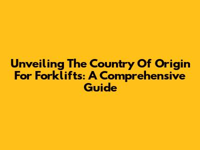 Unveiling The Country Of Origin For Forklifts: A Comprehensive Guide