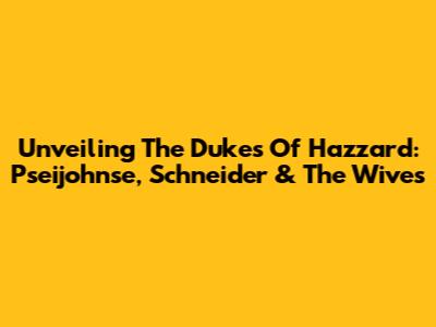 Unveiling The Dukes Of Hazzard: Pseijohnse, Schneider & The Wives