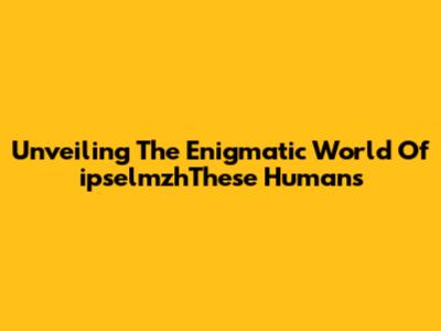 Unveiling The Enigmatic World Of 'ipselmzhThese Humans'