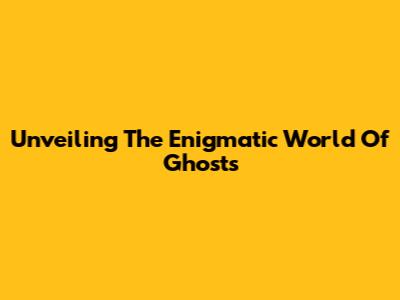 Unveiling The Enigmatic World Of Ghosts