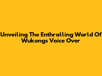 Unveiling The Enthralling World Of Wukong's Voice Over