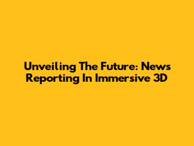 Unveiling The Future: News Reporting In Immersive 3D