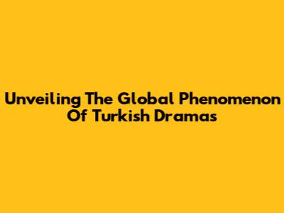 Unveiling The Global Phenomenon Of Turkish Dramas