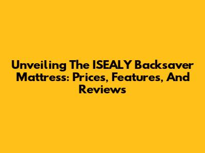 Unveiling The ISEALY Backsaver Mattress: Prices, Features, And Reviews