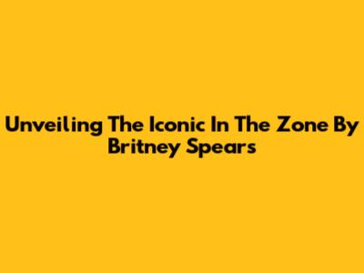 Unveiling The Iconic 'In The Zone' By Britney Spears