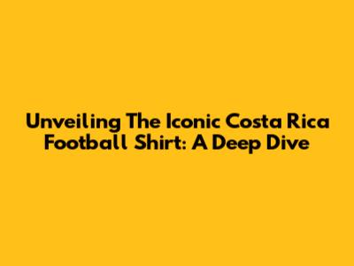 Unveiling The Iconic Costa Rica Football Shirt: A Deep Dive