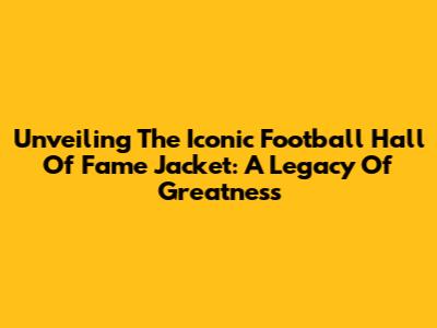 Unveiling The Iconic Football Hall Of Fame Jacket: A Legacy Of Greatness