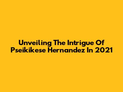 Unveiling The Intrigue Of Pseikikese Hernandez In 2021
