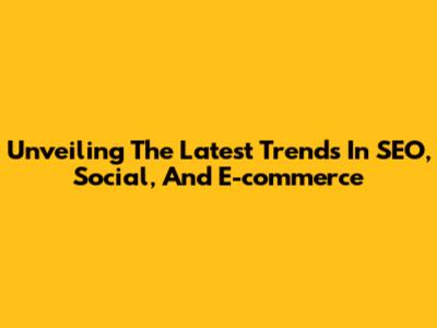 Unveiling The Latest Trends In SEO, Social, And E-commerce