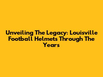 Unveiling The Legacy: Louisville Football Helmets Through The Years