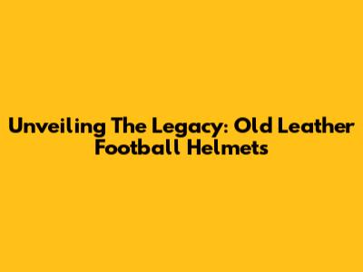 Unveiling The Legacy: Old Leather Football Helmets